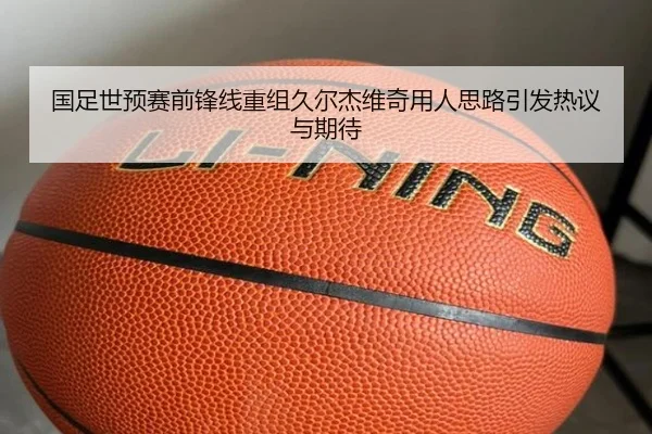 国足世预赛前锋线重组久尔杰维奇用人思路引发热议与期待